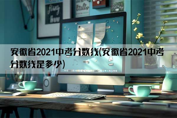 安徽省2021中考分数线(安徽省2021中考分数线是多少)