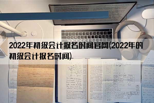 2022年初级会计报名时间官网(2022年的初级会计报名时间)