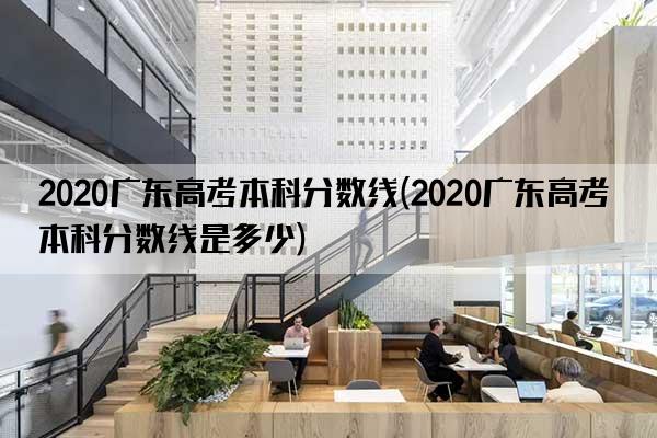 2020广东高考本科分数线(2020广东高考本科分数线是多少)