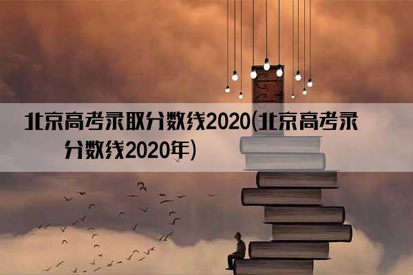 北京高考录取分数线2020(北京高考录取分数线2020年)