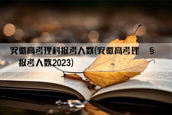 安徽高考理科报考人数(安徽高考理科报考人数2023)